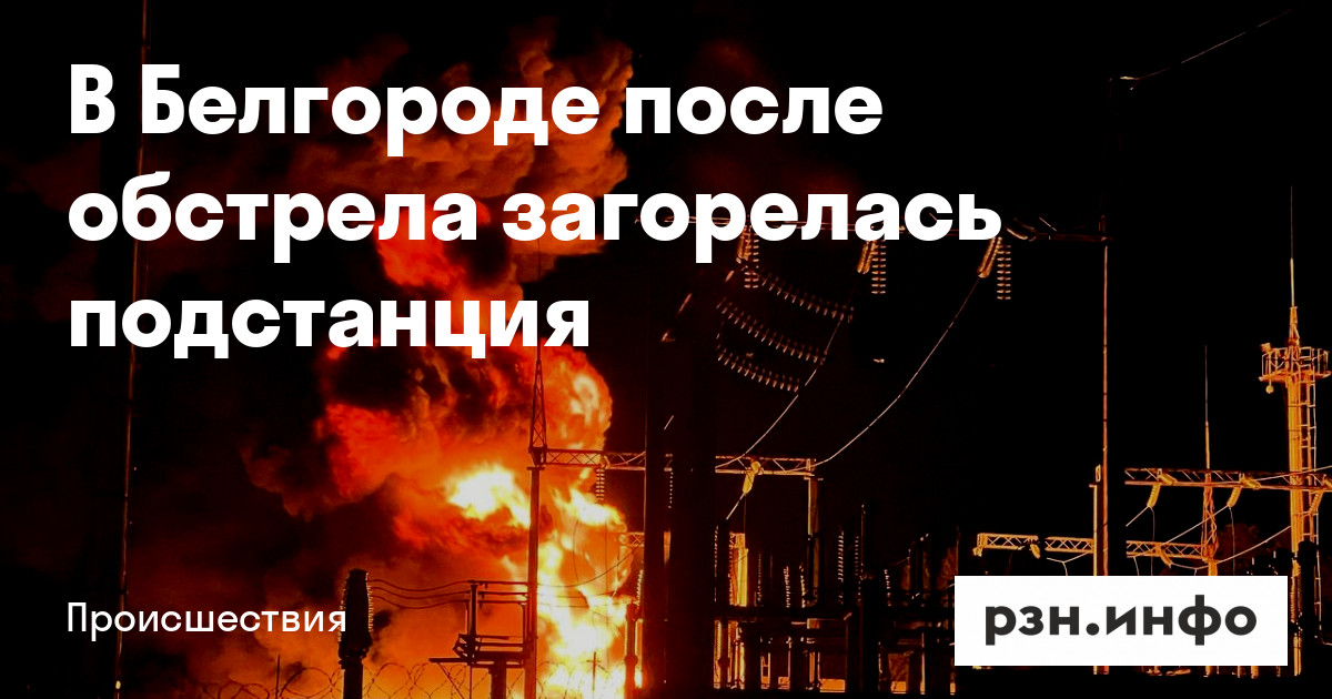 В Белгороде после обстрела загорелась подстанция — Новости — город Рязань на городском сайте RZN.info