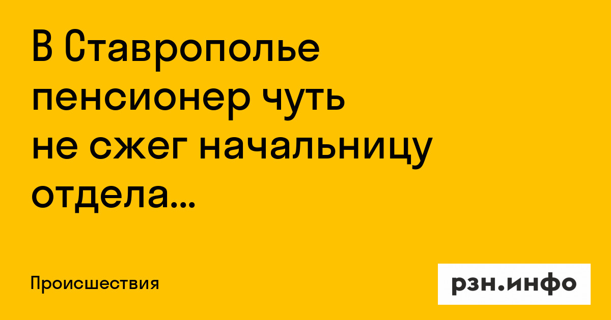 В Ставрополье пенсионер чуть не сжег начальницу отдела пенсионного фонда — Новости — город Рязань на городском сайте RZN.info