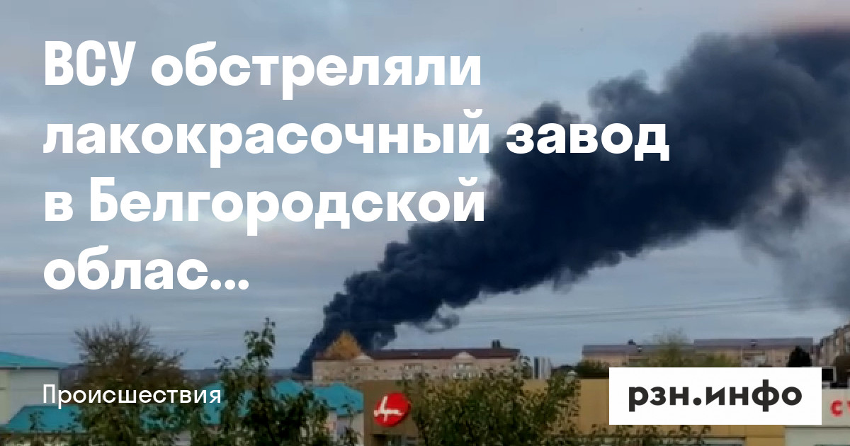 ВСУ обстреляли лакокрасочный завод в Белгородской области — Новости — город Рязань на городском сайте RZN.info