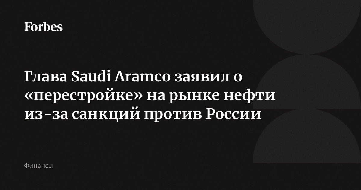 Глава Saudi Aramco заявил о «перестройке» на рынке нефти из-за санкций против России