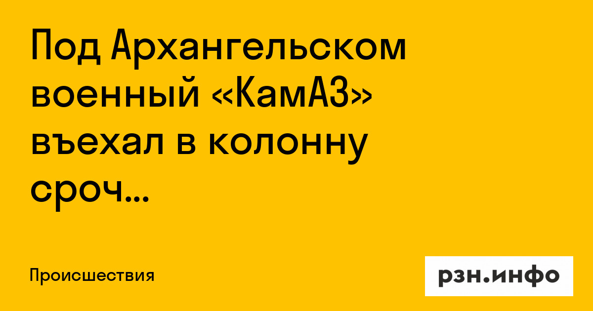 Под Архангельском военный «КамАЗ» въехал в колонну срочников — Новости — город Рязань на городском сайте RZN.info