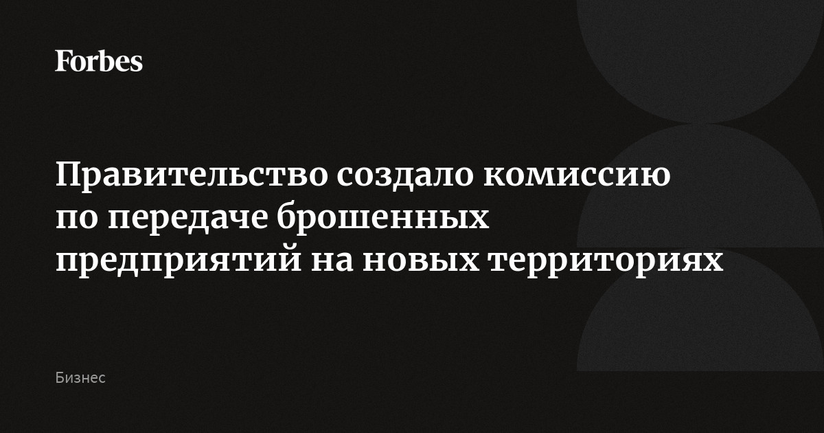 Правительство создало комиссию по передаче брошенных предприятий на новых территориях