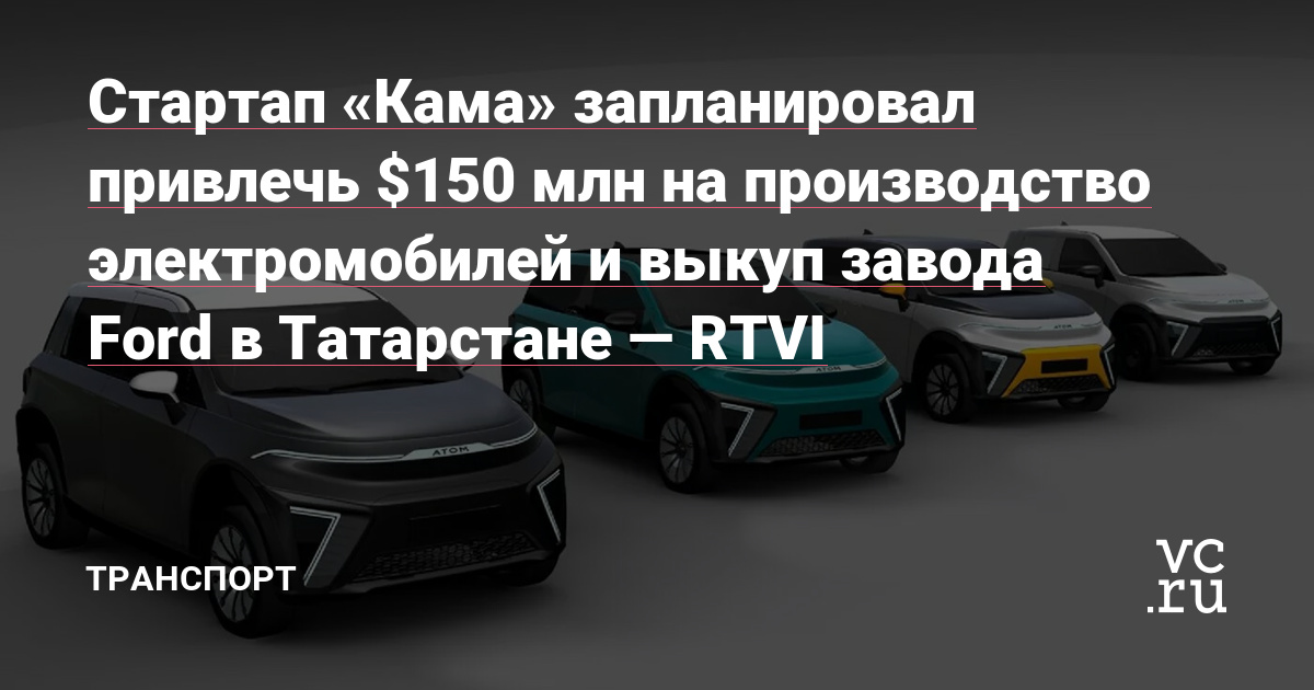 Стартап «Кама» запланировал привлечь $150 млн на производство электромобилей и выкуп завода Ford в Татарстане — RTVI Статьи редакции