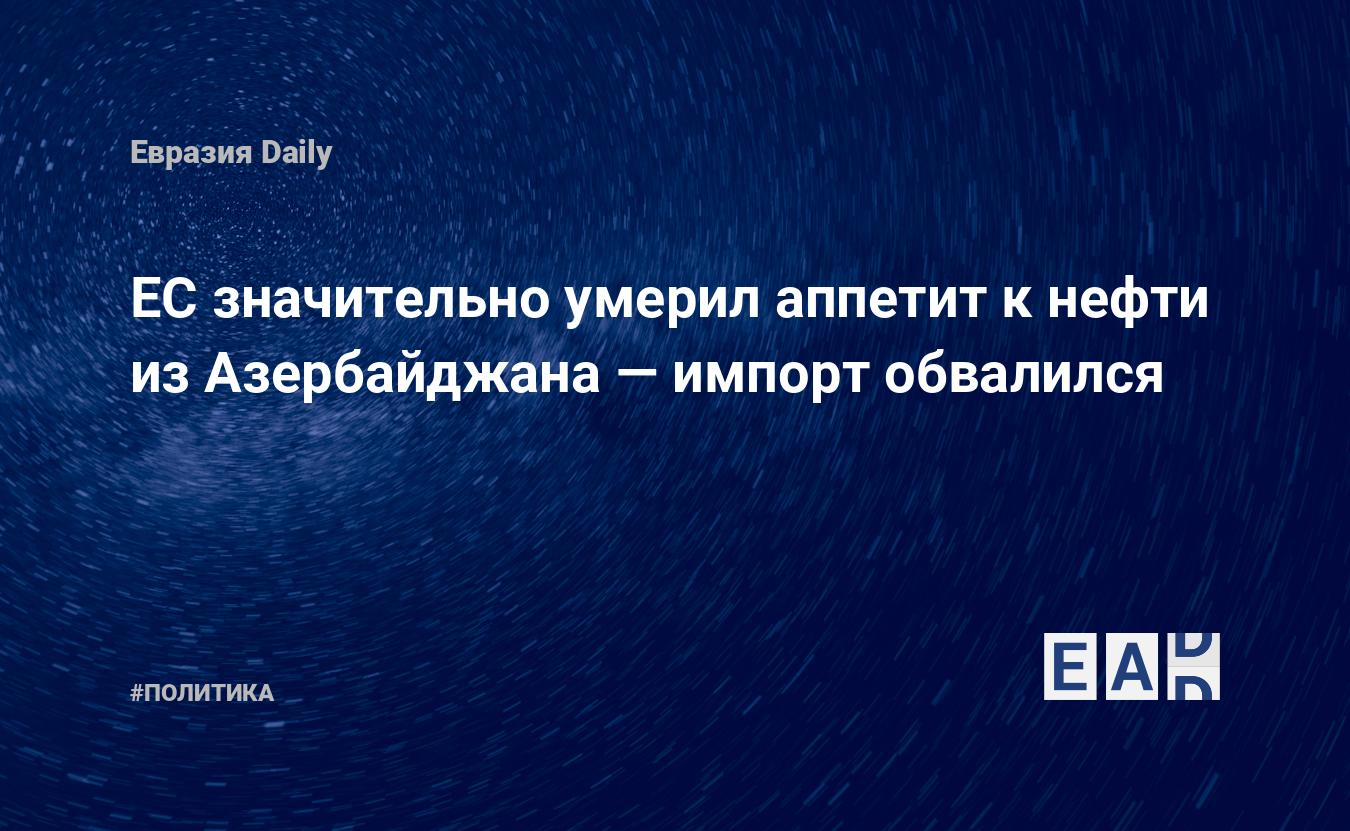 ЕС значительно умерил аппетит к нефти из Азербайджана — импорт обвалился – EADaily