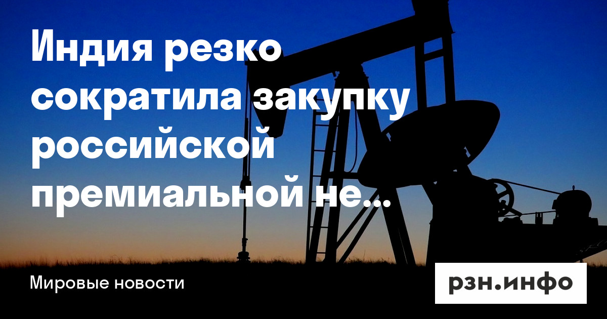 Индия резко сократила закупку российской премиальной нефти — Новости — город Рязань на городском сайте RZN.info