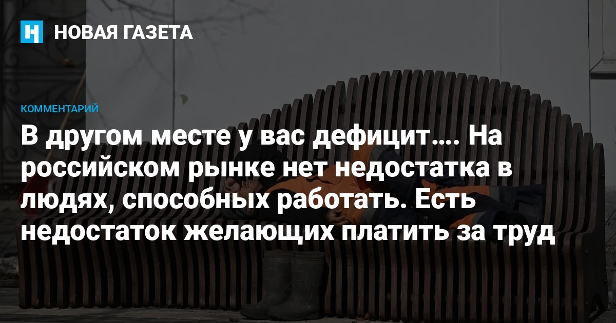 В другом месте у вас дефицит…. На российском рынке нет недостатка в людях, способных работать. Есть недостаток желающих платить за труд — Новая газета